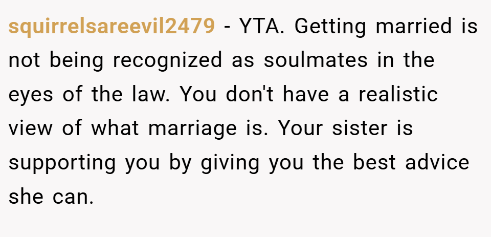 squirrelsareevil2479 − YTA. Getting married is not being recognized as soulmates in the eyes of the law. You don't have a realistic view of what marriage is. Your sister is supporting you by giving you the best advice she can.
