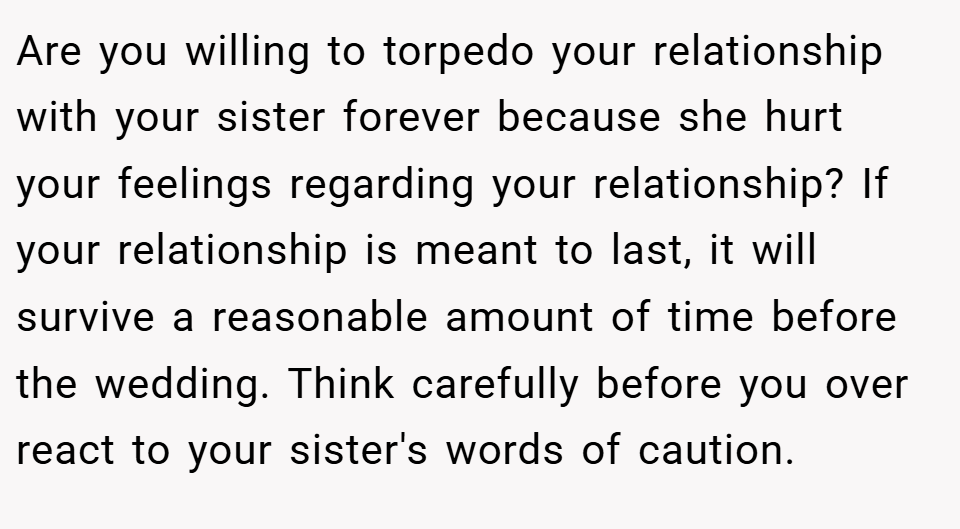 Are you willing to torpedo your relationship with your sister forever because she hurt your feelings regarding your relationship? If your relationship is meant to last, it will survive a reasonable amount of time before the wedding. Think carefully before you over react to your sister's words of caution.