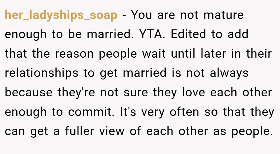 her_ladyships_soap − You are not mature enough to be married. YTA. Edited to add that the reason people wait until later in their relationships to get married is not always because they're not sure they love each other enough to commit. It's very often so that they can get a fuller view of each other as people.