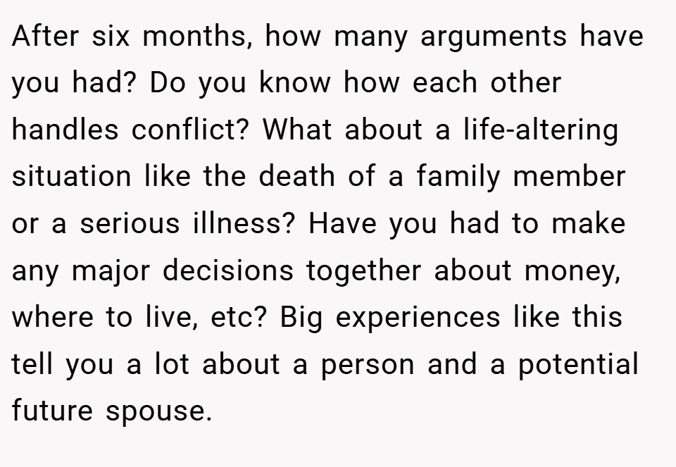 After six months, how many arguments have you had? Do you know how each other handles conflict? What about a life-altering situation like the death of a family member or a serious illness? Have you had to make any major decisions together about money, where to live, etc? Big experiences like this tell you a lot about a person and a potential future spouse.