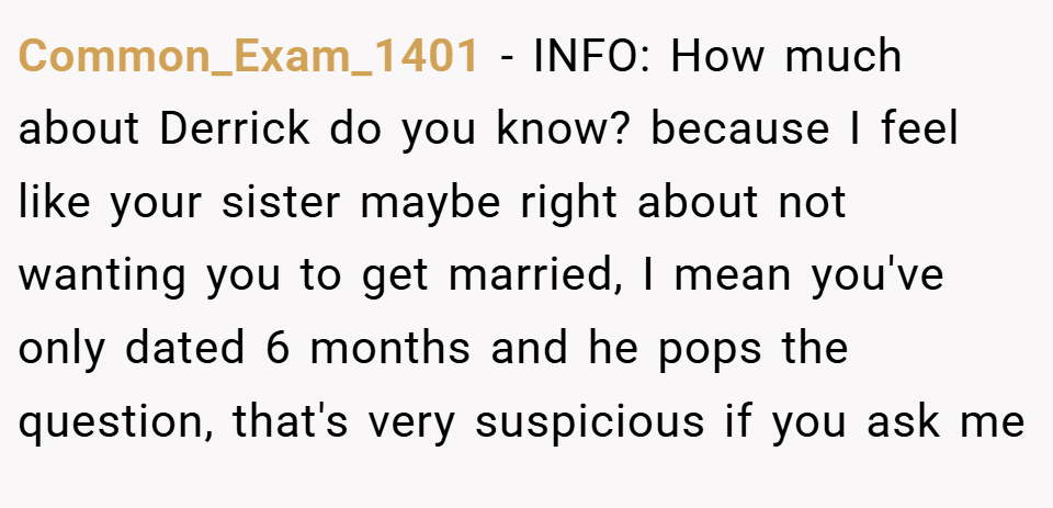 Common_Exam_1401 − INFO: How much about Derrick do you know? because I feel like your sister maybe right about not wanting you to get married, I mean you've only dated 6 months and he pops the question, that's very suspicious if you ask me