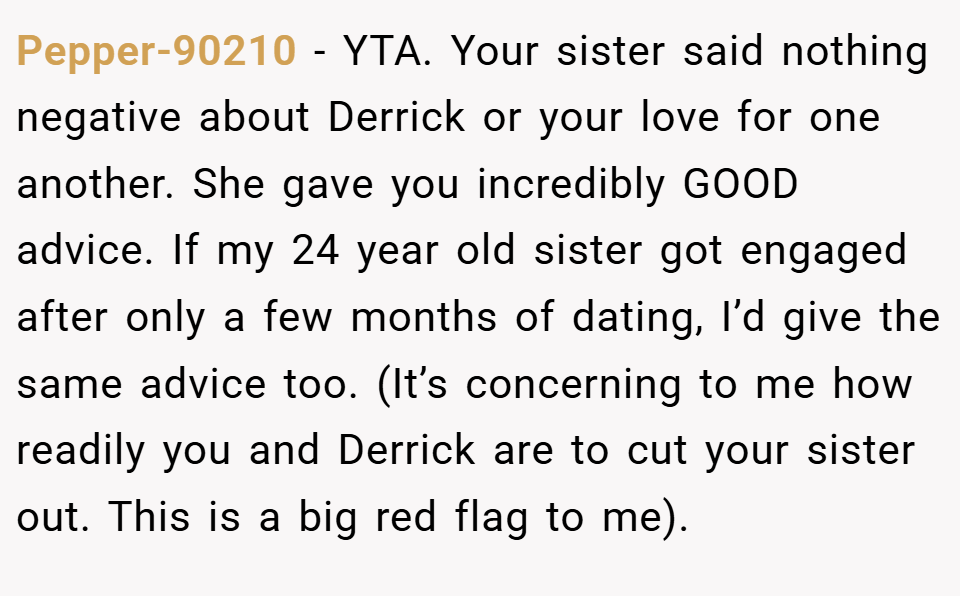 Pepper-90210 − YTA. Your sister said nothing negative about Derrick or your love for one another. She gave you incredibly GOOD advice. If my 24 year old sister got engaged after only a few months of dating, I’d give the same advice too. (It’s concerning to me how readily you and Derrick are to cut your sister out. This is a big red flag to me).