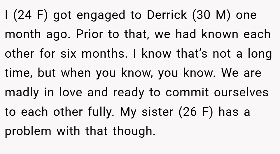 I (24 F) got engaged to Derrick (30 M) one month ago. Prior to that, we had known each other for six months. I know that’s not a long time, but when you know, you know. We are madly in love and ready to commit ourselves to each other fully. My sister (26 F) has a problem with that though.