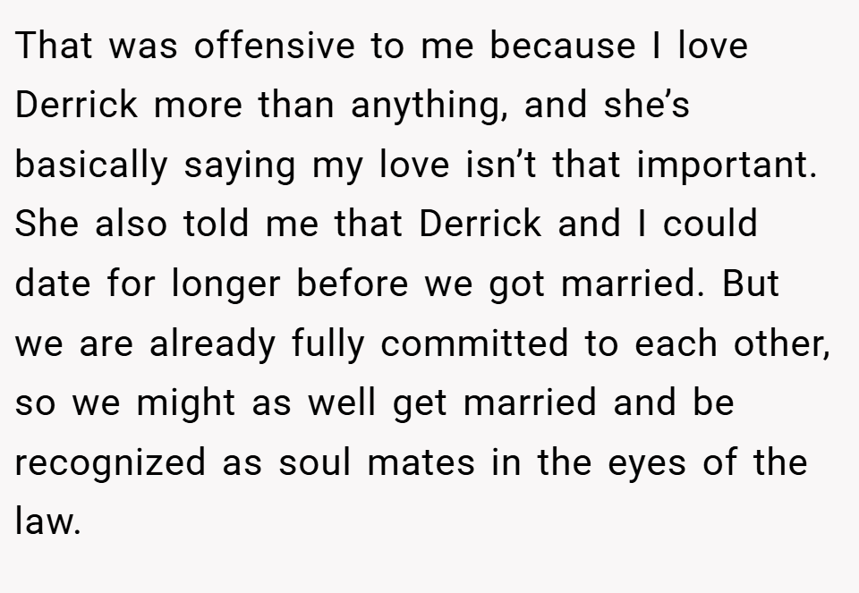 That was offensive to me because I love Derrick more than anything, and she’s basically saying my love isn’t that important. She also told me that Derrick and I could date for longer before we got married. But we are already fully committed to each other, so we might as well get married and be recognized as soul mates in the eyes of the law.