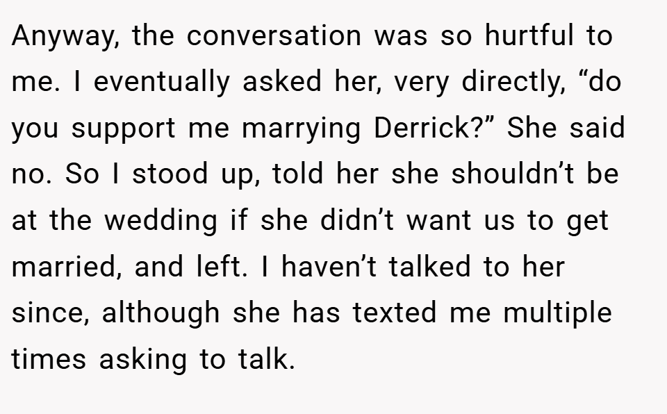 Anyway, the conversation was so hurtful to me. I eventually asked her, very directly, “do you support me marrying Derrick?” She said no. So I stood up, told her she shouldn’t be at the wedding if she didn’t want us to get married, and left. I haven’t talked to her since, although she has texted me multiple times asking to talk.