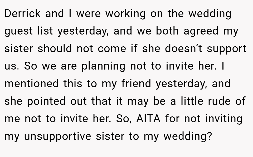 Derrick and I were working on the wedding guest list yesterday, and we both agreed my sister should not come if she doesn’t support us. So we are planning not to invite her. I mentioned this to my friend yesterday, and she pointed out that it may be a little rude of me not to invite her. So, AITA for not inviting my unsupportive sister to my wedding?
