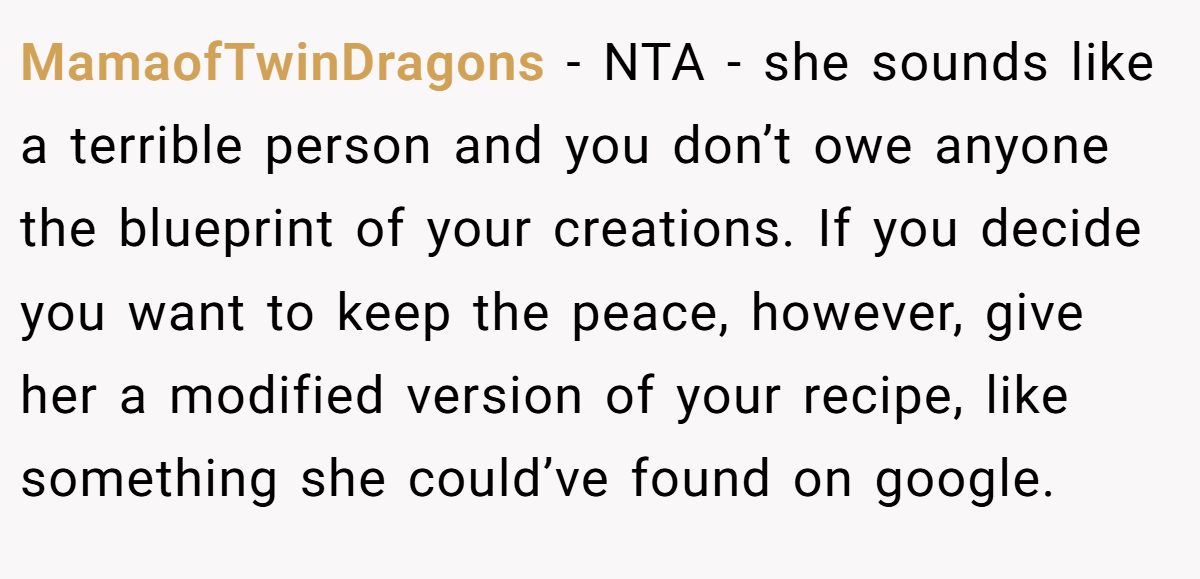 MamaofTwinDragons − NTA - she sounds like a terrible person and you don’t owe anyone the blueprint of your creations. If you decide you want to keep the peace, however, give her a modified version of your recipe, like something she could’ve found on google.