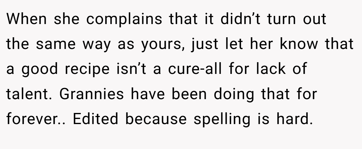 When she complains that it didn’t turn out the same way as yours, just let her know that a good recipe isn’t a cure-all for lack of talent. Grannies have been doing that for forever.. Edited because spelling is hard.