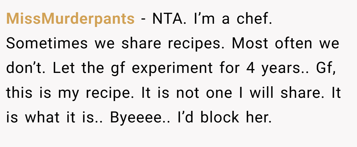 MissMurderpants − NTA. I’m a chef. Sometimes we share recipes. Most often we don’t. Let the gf experiment for 4 years.. Gf, this is my recipe. It is not one I will share. It is what it is.. Byeeee.. I’d block her.