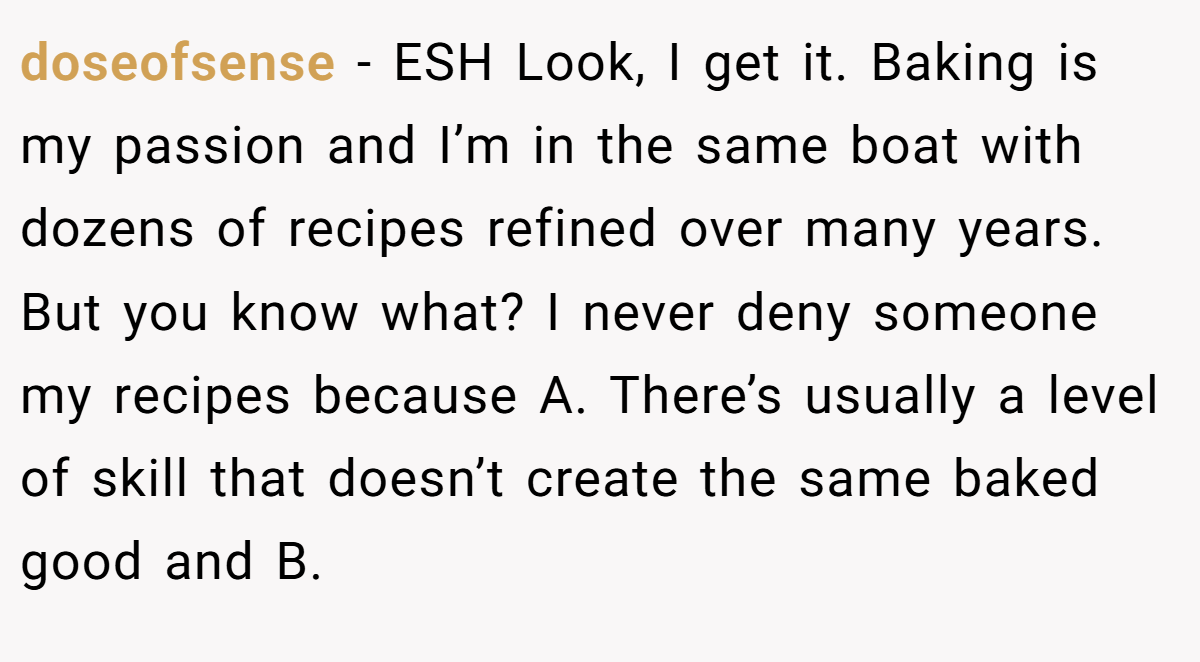 doseofsense − ESH Look, I get it. Baking is my passion and I’m in the same boat with dozens of recipes refined over many years. But you know what? I never deny someone my recipes because A. There’s usually a level of skill that doesn’t create the same baked good and B.