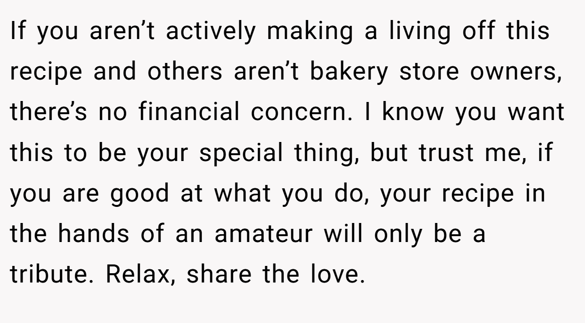 If you aren’t actively making a living off this recipe and others aren’t bakery store owners, there’s no financial concern. I know you want this to be your special thing, but trust me, if you are good at what you do, your recipe in the hands of an amateur will only be a tribute. Relax, share the love.
