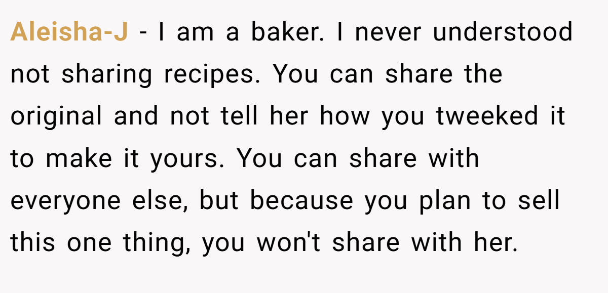 Aleisha-J − I am a baker. I never understood not sharing recipes. You can share the original and not tell her how you tweeked it to make it yours. You can share with everyone else, but because you plan to sell this one thing, you won't share with her.