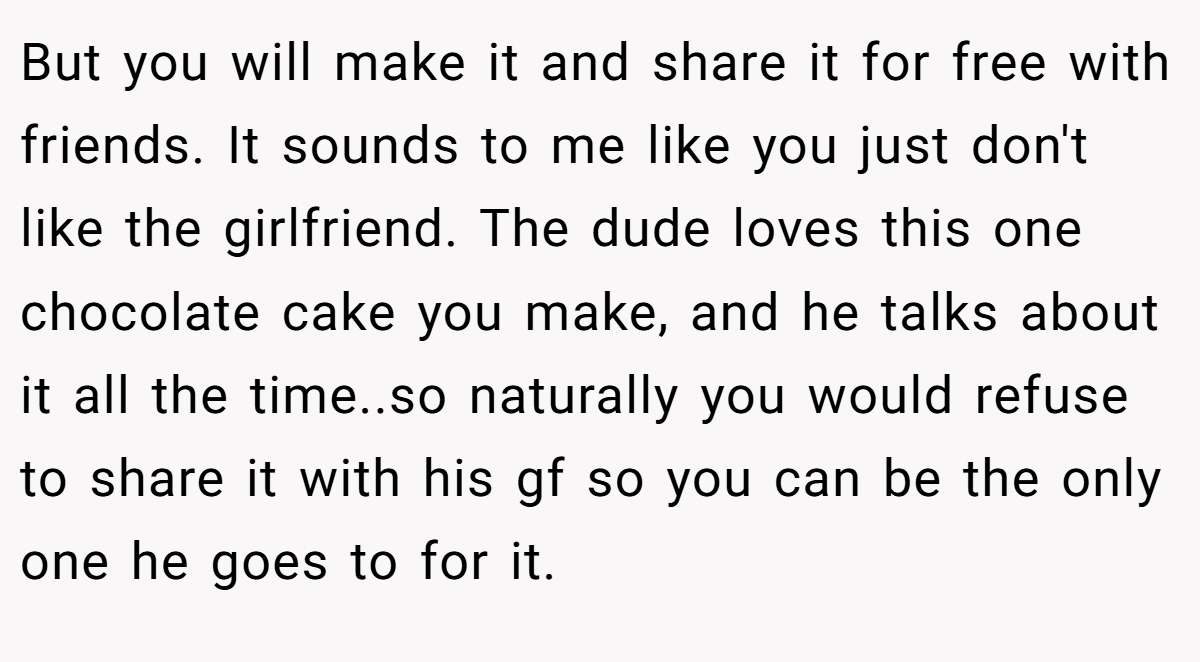 But you will make it and share it for free with friends. It sounds to me like you just don't like the girlfriend. The dude loves this one chocolate cake you make, and he talks about it all the time..so naturally you would refuse to share it with his gf so you can be the only one he goes to for it.