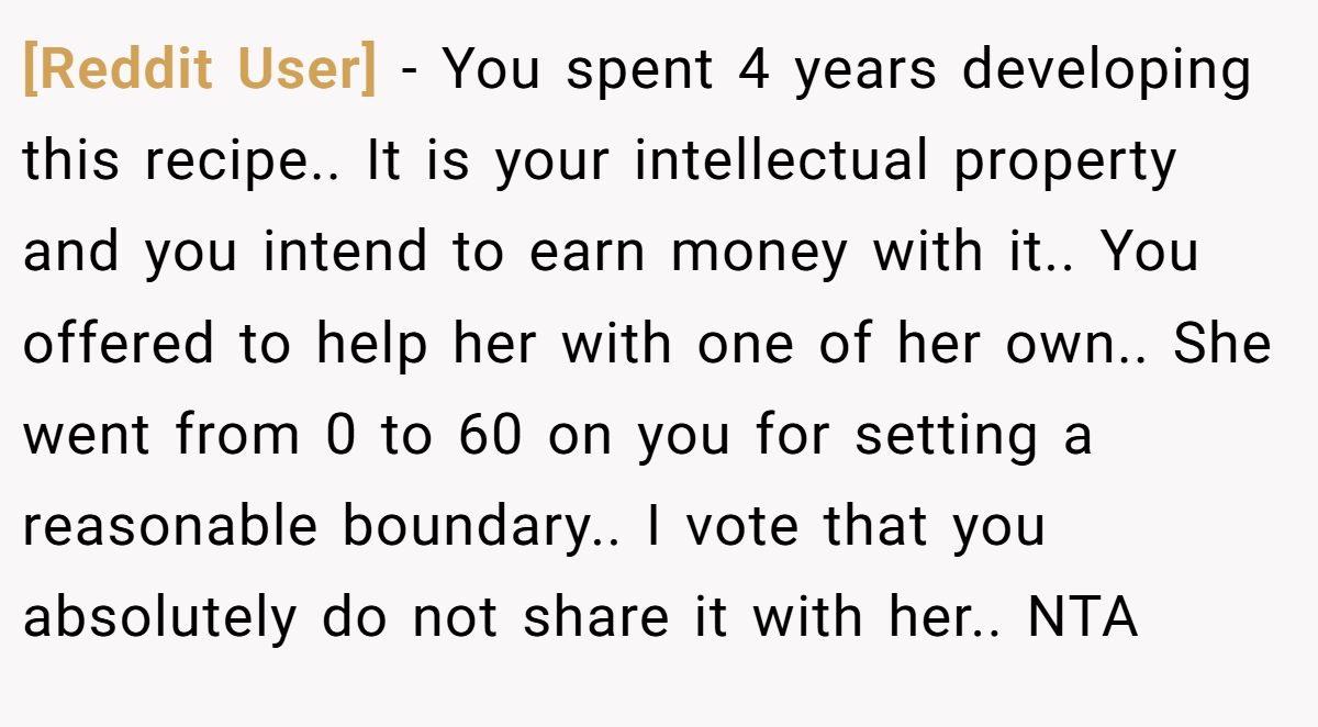 [Reddit User] − You spent 4 years developing this recipe.. It is your intellectual property and you intend to earn money with it.. You offered to help her with one of her own.. She went from 0 to 60 on you for setting a reasonable boundary.. I vote that you absolutely do not share it with her.. NTA