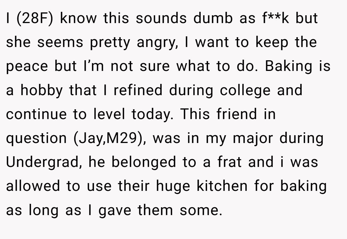 I (28F) know this sounds dumb as f**k but she seems pretty angry, I want to keep the peace but I’m not sure what to do. Baking is a hobby that I refined during college and continue to level today. This friend in question (Jay,M29), was in my major during Undergrad, he belonged to a frat and i was allowed to use their huge kitchen for baking as long as I gave them some.