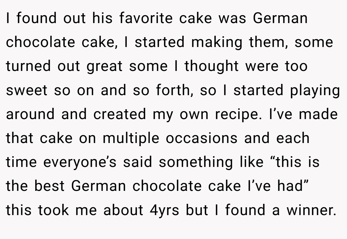 I found out his favorite cake was German chocolate cake, I started making them, some turned out great some I thought were too sweet so on and so forth, so I started playing around and created my own recipe. I’ve made that cake on multiple occasions and each time everyone’s said something like “this is the best German chocolate cake I’ve had” this took me about 4yrs but I found a winner.