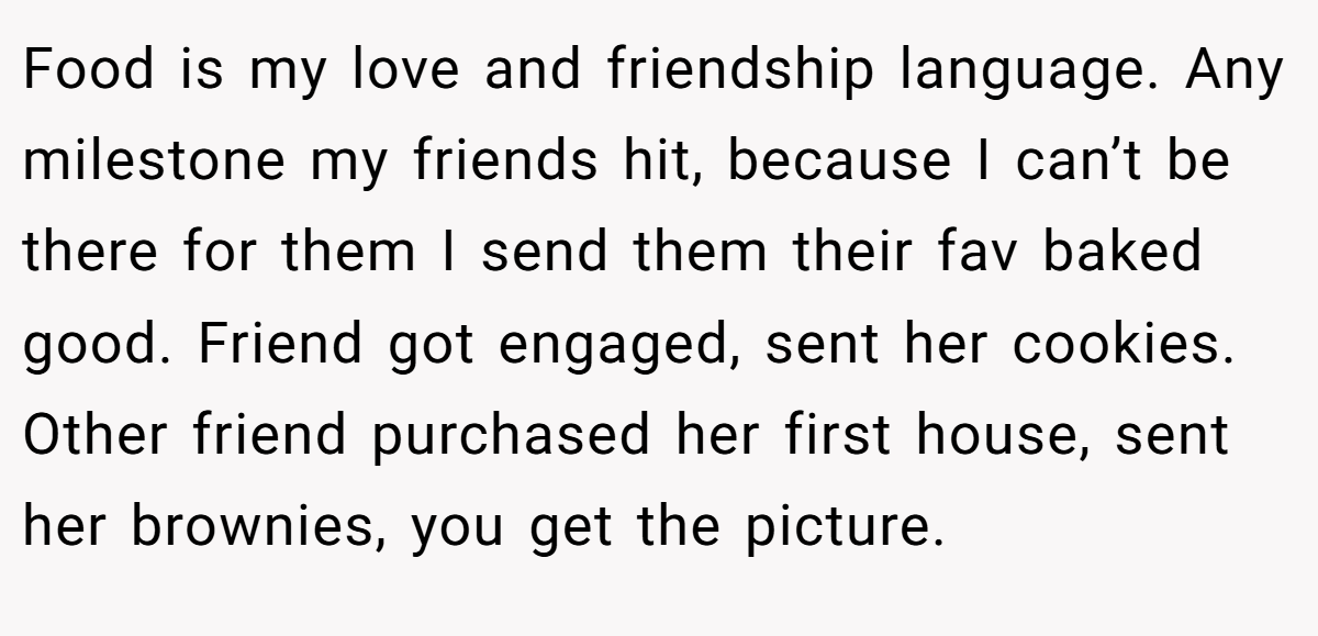 Food is my love and friendship language. Any milestone my friends hit, because I can’t be there for them I send them their fav baked good. Friend got engaged, sent her cookies. Other friend purchased her first house, sent her brownies, you get the picture.