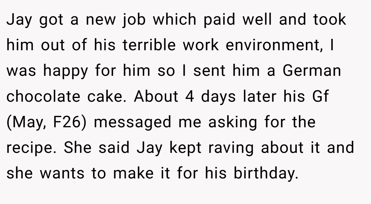 Jay got a new job which paid well and took him out of his terrible work environment, I was happy for him so I sent him a German chocolate cake. About 4 days later his Gf (May, F26) messaged me asking for the recipe. She said Jay kept raving about it and she wants to make it for his birthday.