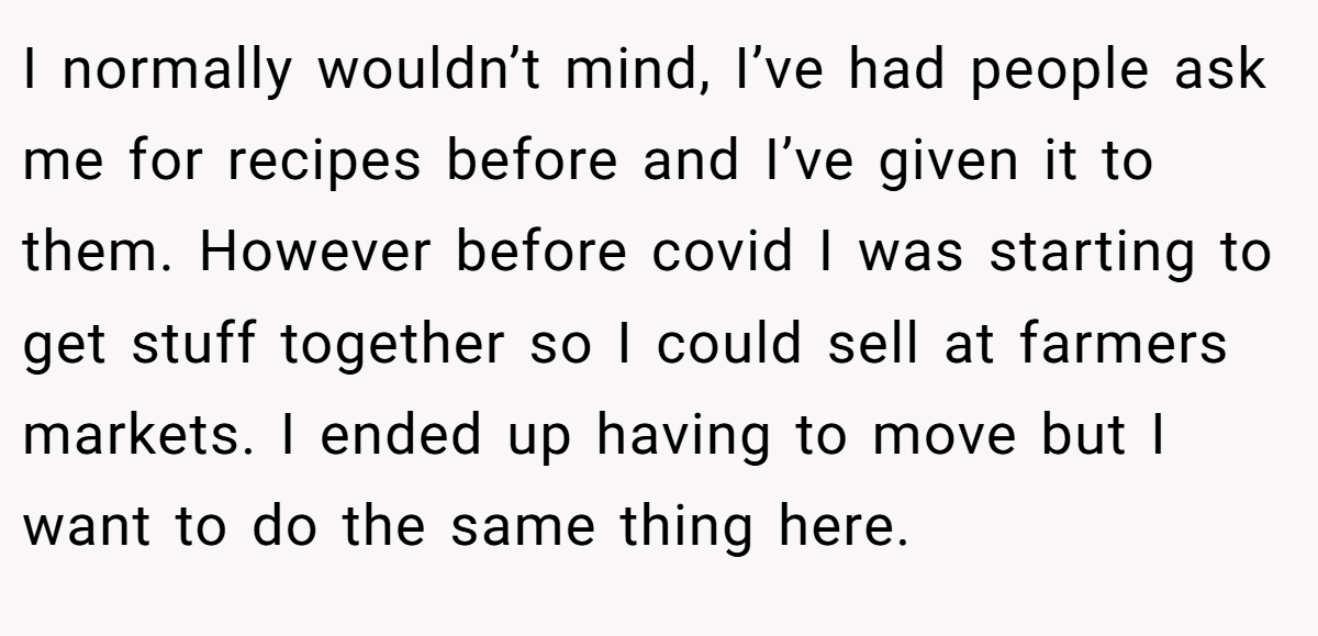 I normally wouldn’t mind, I’ve had people ask me for recipes before and I’ve given it to them. However before covid I was starting to get stuff together so I could sell at farmers markets. I ended up having to move but I want to do the same thing here.