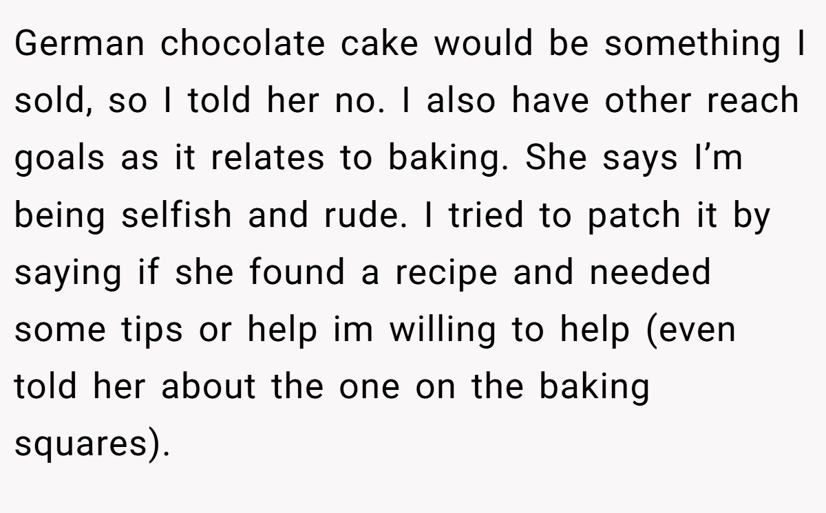 German chocolate cake would be something I sold, so I told her no. I also have other reach goals as it relates to baking. She says I’m being selfish and rude. I tried to patch it by saying if she found a recipe and needed some tips or help im willing to help (even told her about the one on the baking squares).