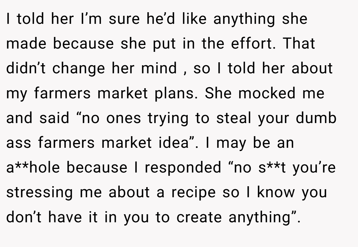 I told her I’m sure he’d like anything she made because she put in the effort. That didn’t change her mind , so I told her about my farmers market plans. She mocked me and said “no ones trying to steal your dumb ass farmers market idea”. I may be an a**hole because I responded “no s**t you’re stressing me about a recipe so I know you don’t have it in you to create anything”.