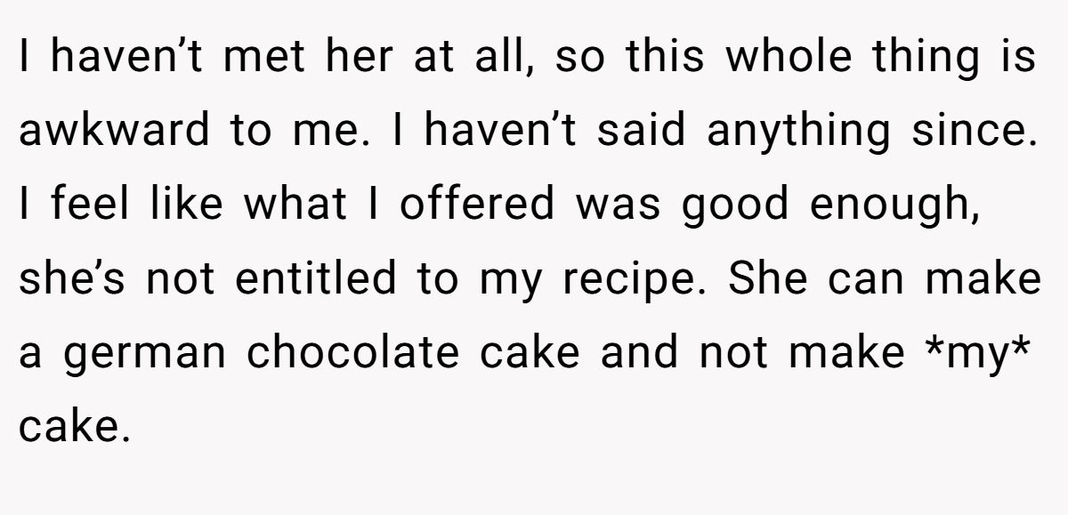 I haven’t met her at all, so this whole thing is awkward to me. I haven’t said anything since. I feel like what I offered was good enough, she’s not entitled to my recipe. She can make a german chocolate cake and not make *my* cake.