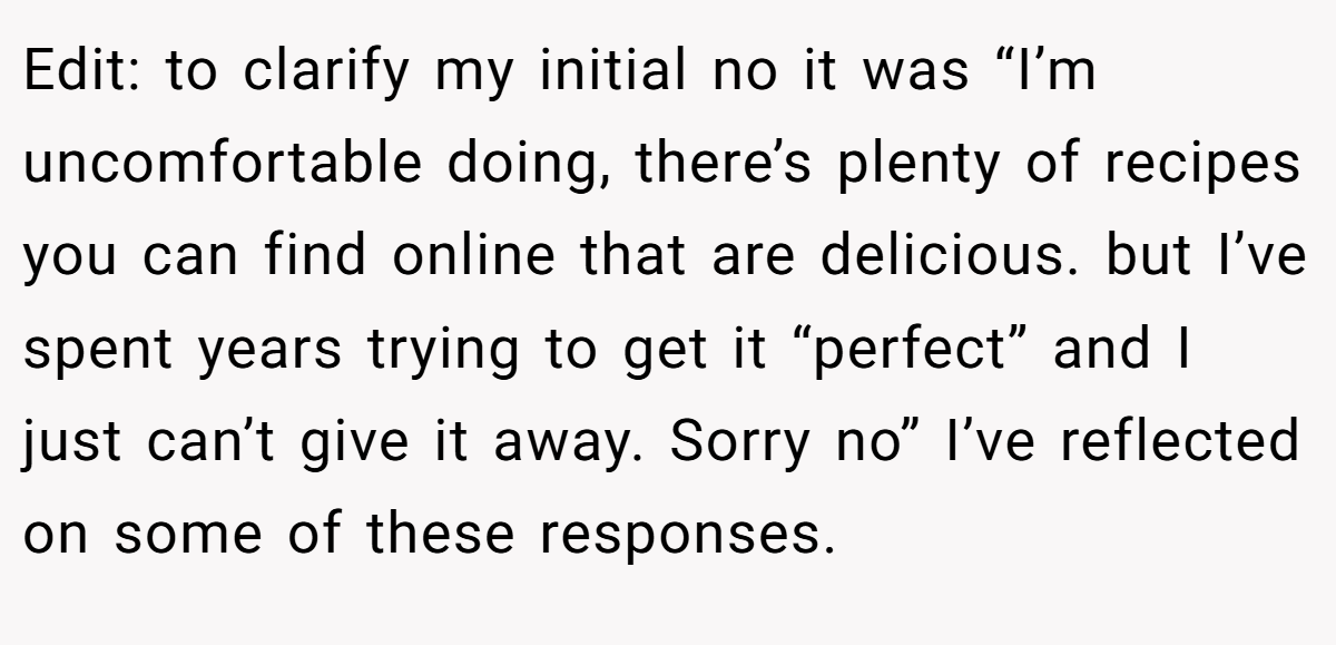 Edit: to clarify my initial no it was “I’m uncomfortable doing, there’s plenty of recipes you can find online that are delicious. but I’ve spent years trying to get it “perfect” and I just can’t give it away. Sorry no” I’ve reflected on some of these responses.