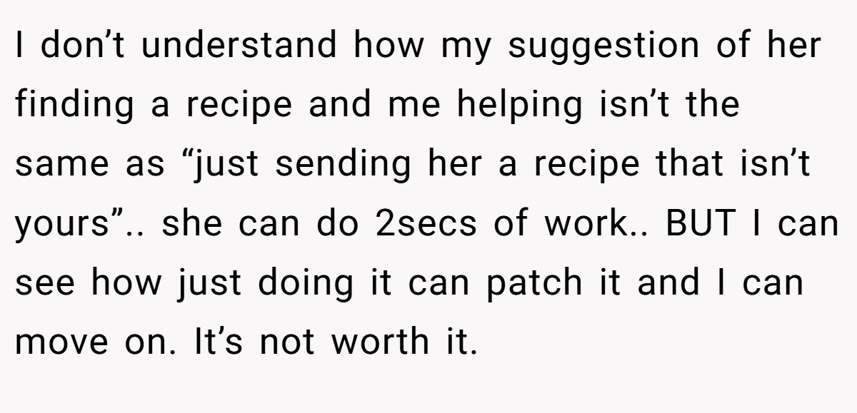 I don’t understand how my suggestion of her finding a recipe and me helping isn’t the same as “just sending her a recipe that isn’t yours”.. she can do 2secs of work.. BUT I can see how just doing it can patch it and I can move on. It’s not worth it.