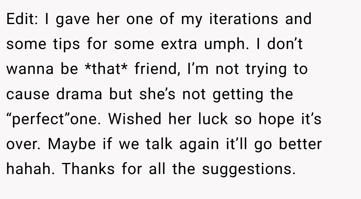 Edit: I gave her one of my iterations and some tips for some extra umph. I don’t wanna be *that* friend, I’m not trying to cause drama but she’s not getting the “perfect”one. Wished her luck so hope it’s over. Maybe if we talk again it’ll go better hahah. Thanks for all the suggestions.