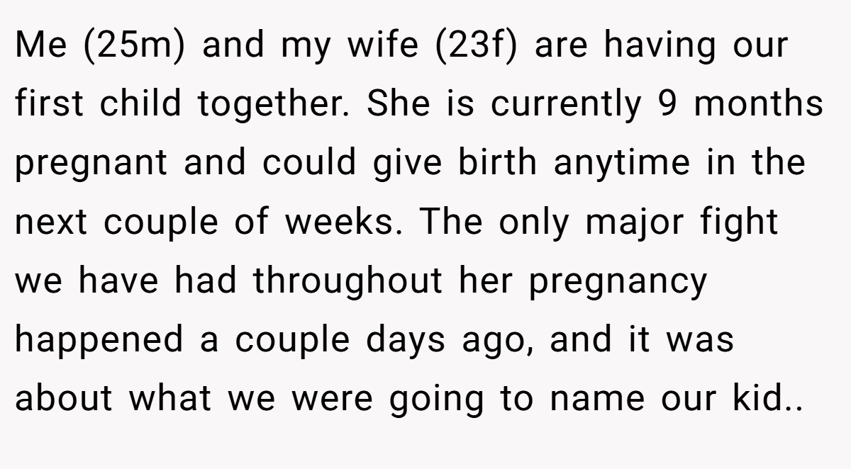 Me (25m) and my wife (23f) are having our first child together. She is currently 9 months pregnant and could give birth anytime in the next couple of weeks. The only major fight we have had throughout her pregnancy happened a couple days ago, and it was about what we were going to name our kid..