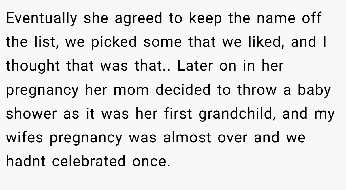 Eventually she agreed to keep the name off the list, we picked some that we liked, and I thought that was that.. Later on in her pregnancy her mom decided to throw a baby shower as it was her first grandchild, and my wifes pregnancy was almost over and we hadnt celebrated once.