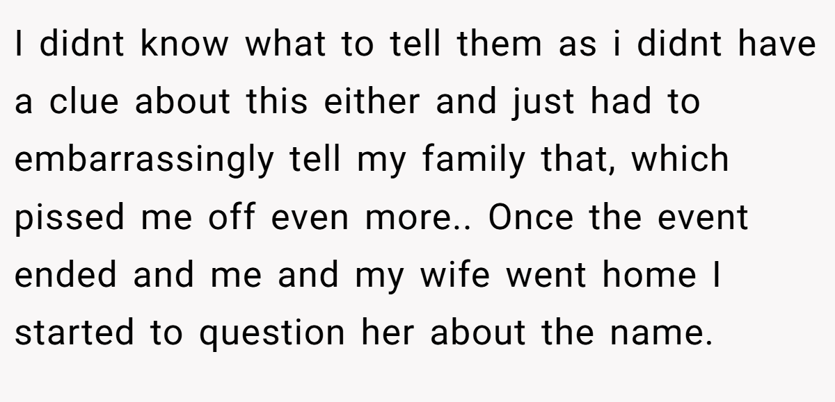 I didnt know what to tell them as i didnt have a clue about this either and just had to embarrassingly tell my family that, which pissed me off even more.. Once the event ended and me and my wife went home I started to question her about the name.