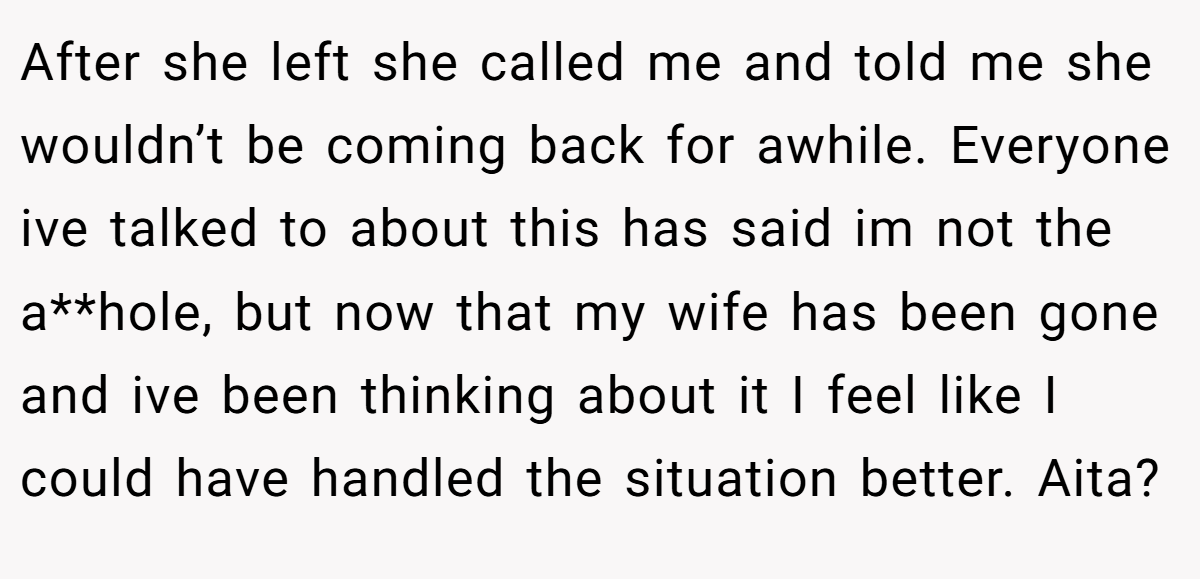 After she left she called me and told me she wouldn’t be coming back for awhile. Everyone ive talked to about this has said im not the a**hole, but now that my wife has been gone and ive been thinking about it I feel like I could have handled the situation better. Aita?