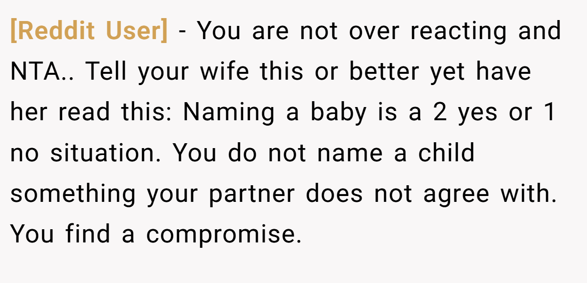 [Reddit User] - You are not over reacting and NTA.. Tell your wife this or better yet have her read this: Naming a baby is a 2 yes or 1 no situation. You do not name a child something your partner does not agree with. You find a compromise.