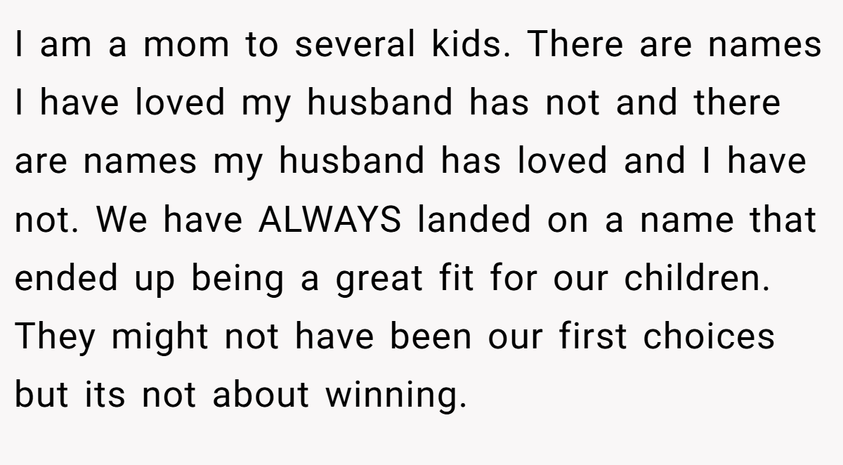 I am a mom to several kids. There are names I have loved my husband has not and there are names my husband has loved and I have not. We have ALWAYS landed on a name that ended up being a great fit for our children. They might not have been our first choices but its not about winning.