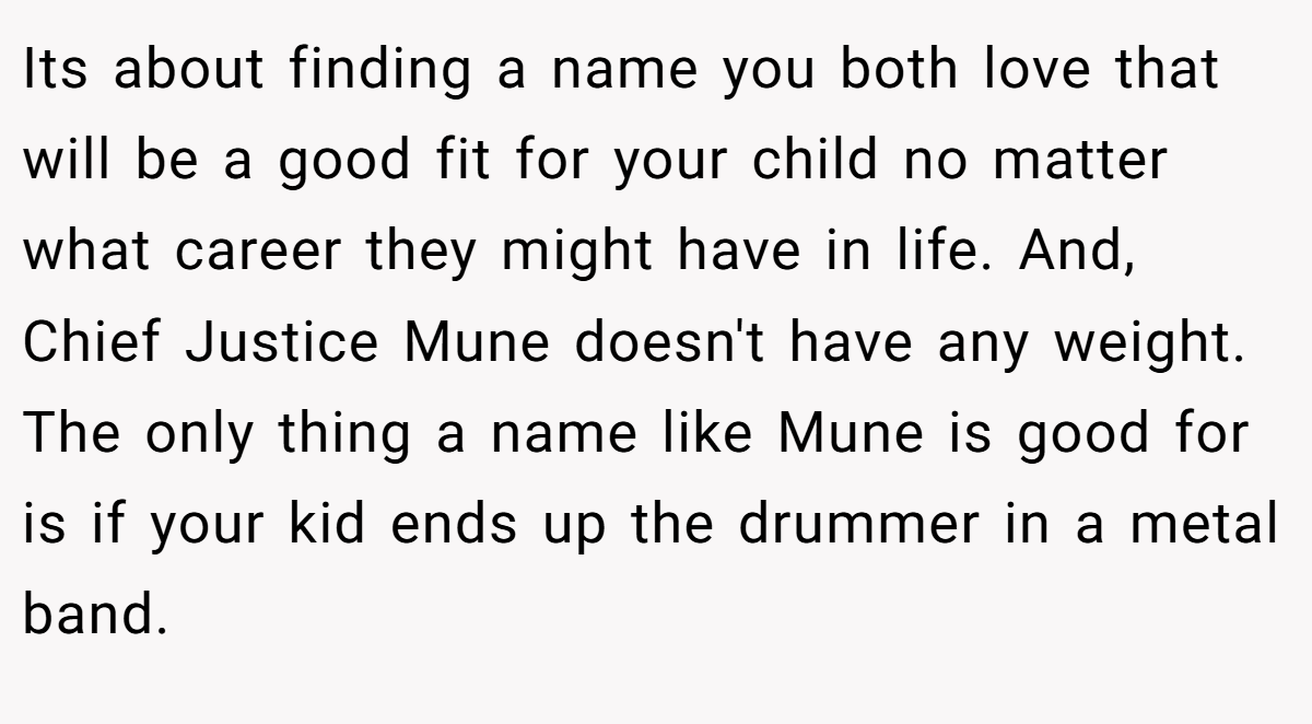 Its about finding a name you both love that will be a good fit for your child no matter what career they might have in life. And, Chief Justice Mune doesn't have any weight. The only thing a name like Mune is good for is if your kid ends up the drummer in a metal band.