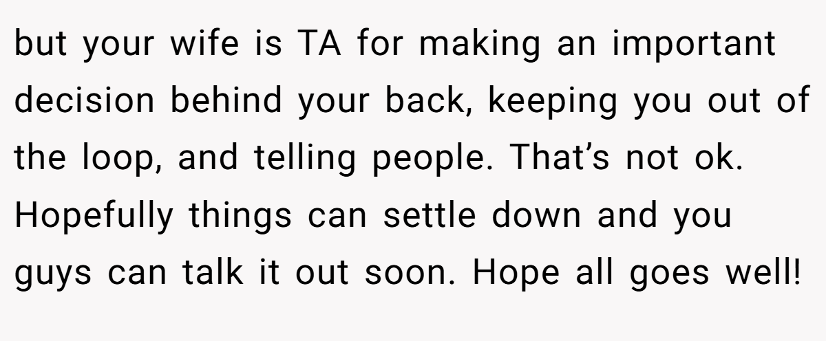 but your wife is TA for making an important decision behind your back, keeping you out of the loop, and telling people. That’s not ok. Hopefully things can settle down and you guys can talk it out soon. Hope all goes well!