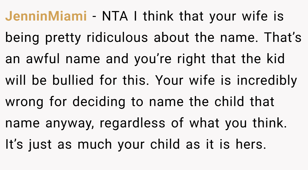 JenninMiami - NTA I think that your wife is being pretty ridiculous about the name. That’s an awful name and you’re right that the kid will be bullied for this. Your wife is incredibly wrong for deciding to name the child that name anyway, regardless of what you think. It’s just as much your child as it is hers.