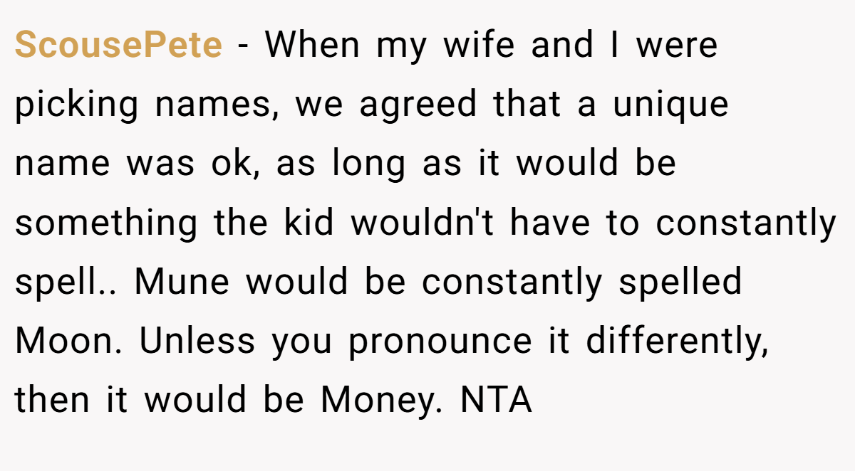 ScousePete - When my wife and I were picking names, we agreed that a unique name was ok, as long as it would be something the kid wouldn't have to constantly spell.. Mune would be constantly spelled Moon. Unless you pronounce it differently, then it would be Money. NTA