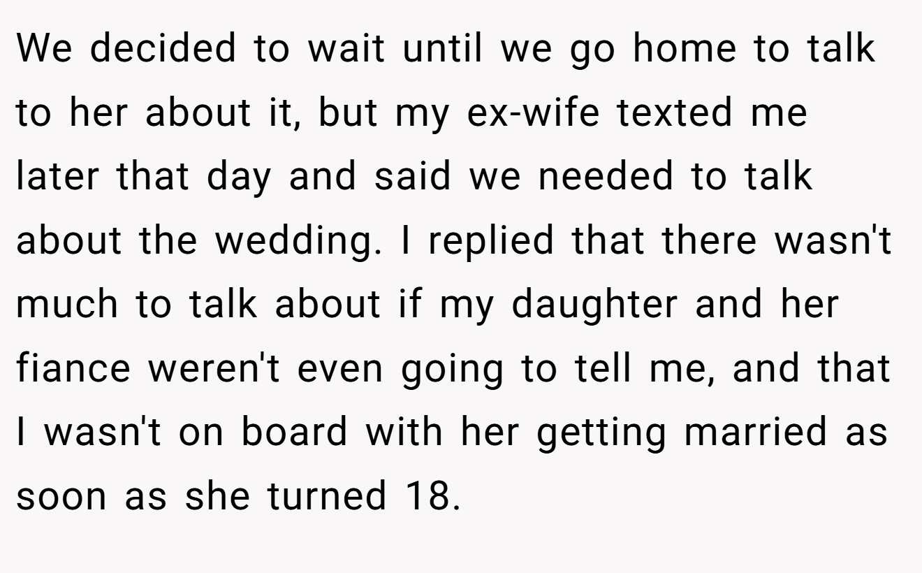 We decided to wait until we go home to talk to her about it, but my ex-wife texted me later that day and said we needed to talk about the wedding. I replied that there wasn't much to talk about if my daughter and her fiance weren't even going to tell me, and that I wasn't on board with her getting married as soon as she turned 18.