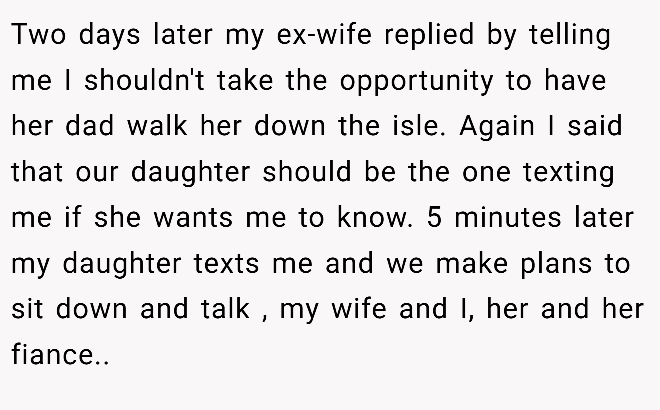 Two days later my ex-wife replied by telling me I shouldn't take the opportunity to have her dad walk her down the isle. Again I said that our daughter should be the one texting me if she wants me to know. 5 minutes later my daughter texts me and we make plans to sit down and talk , my wife and I, her and her fiance.. ​
