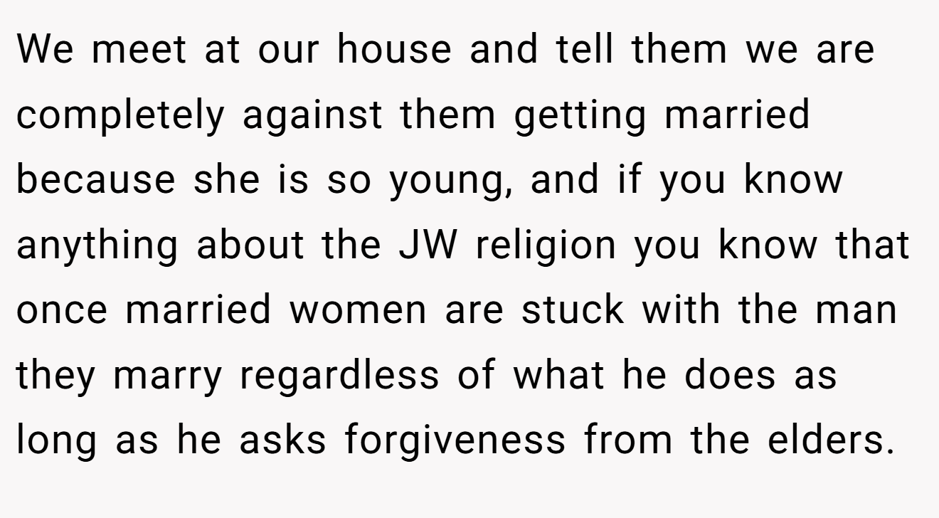 We meet at our house and tell them we are completely against them getting married because she is so young, and if you know anything about the JW religion you know that once married women are stuck with the man they marry regardless of what he does as long as he asks forgiveness from the elders.