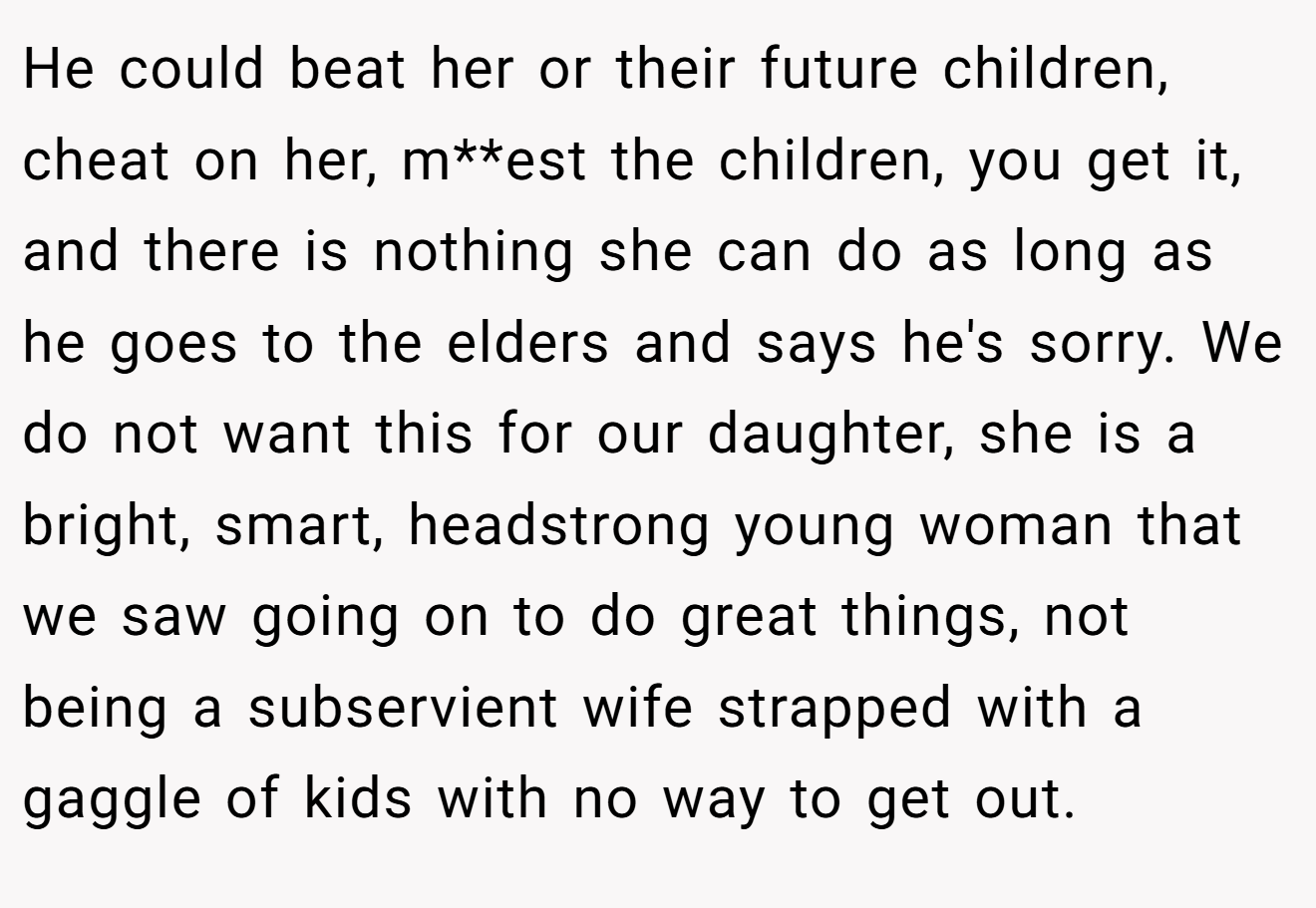 He could beat her or their future children, cheat on her, m**est the children, you get it, and there is nothing she can do as long as he goes to the elders and says he's sorry. We do not want this for our daughter, she is a bright, smart, headstrong young woman that we saw going on to do great things, not being a subservient wife strapped with a gaggle of kids with no way to get out.