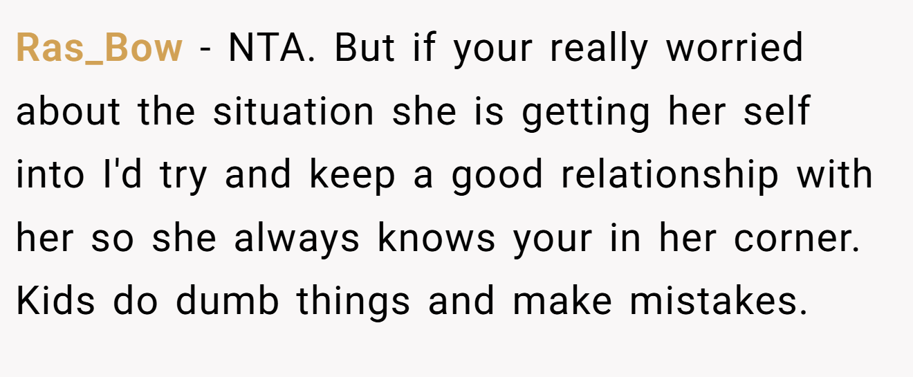 Ras_Bow − NTA. But if your really worried about the situation she is getting her self into I'd try and keep a good relationship with her so she always knows your in her corner. Kids do dumb things and make mistakes.