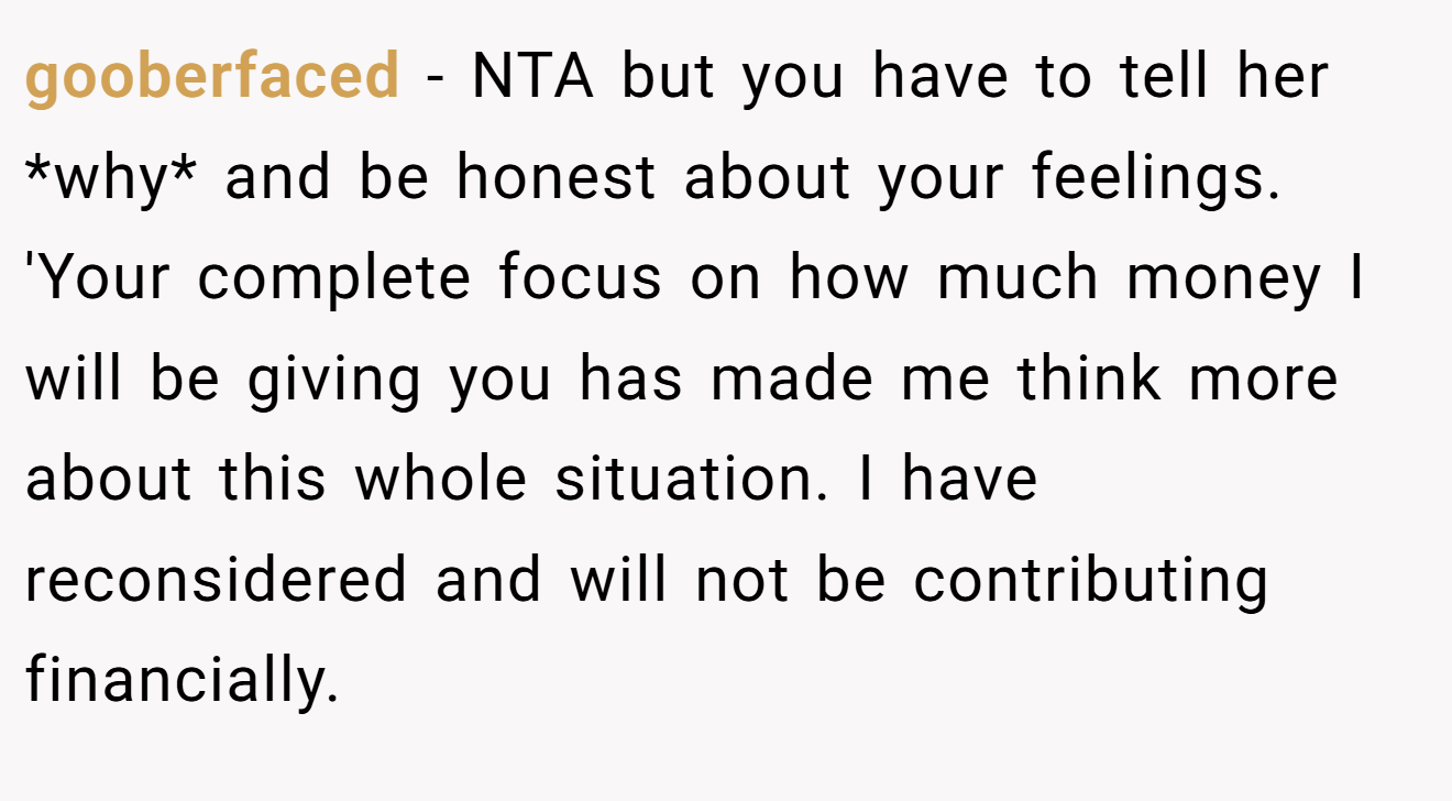 gooberfaced − NTA but you have to tell her *why* and be honest about your feelings. 'Your complete focus on how much money I will be giving you has made me think more about this whole situation. I have reconsidered and will not be contributing financially.