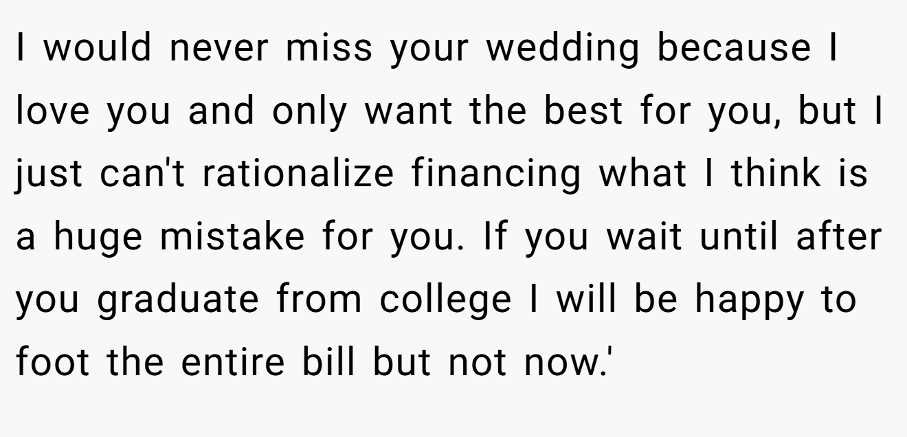 I would never miss your wedding because I love you and only want the best for you, but I just can't rationalize financing what I think is a huge mistake for you. If you wait until after you graduate from college I will be happy to foot the entire bill but not now.'