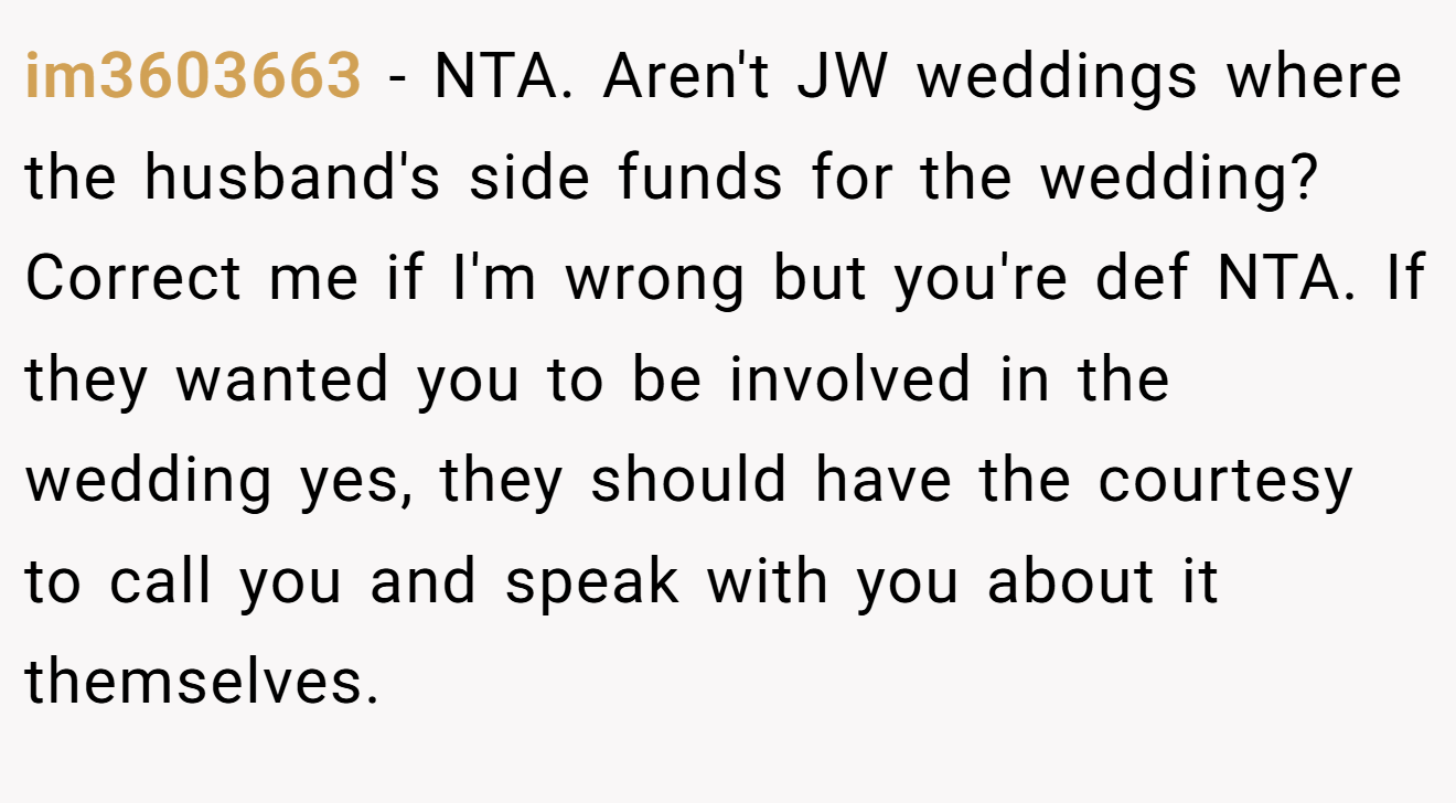 im3603663 − NTA. Aren't JW weddings where the husband's side funds for the wedding? Correct me if I'm wrong but you're def NTA. If they wanted you to be involved in the wedding yes, they should have the courtesy to call you and speak with you about it themselves.