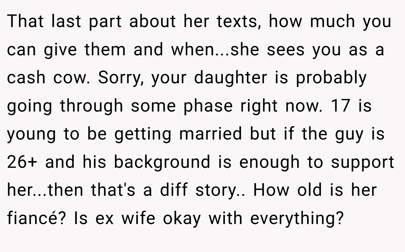 That last part about her texts, how much you can give them and when...she sees you as a cash cow. Sorry, your daughter is probably going through some phase right now. 17 is young to be getting married but if the guy is 26+ and his background is enough to support her...then that's a diff story.. How old is her fiancé? Is ex wife okay with everything?