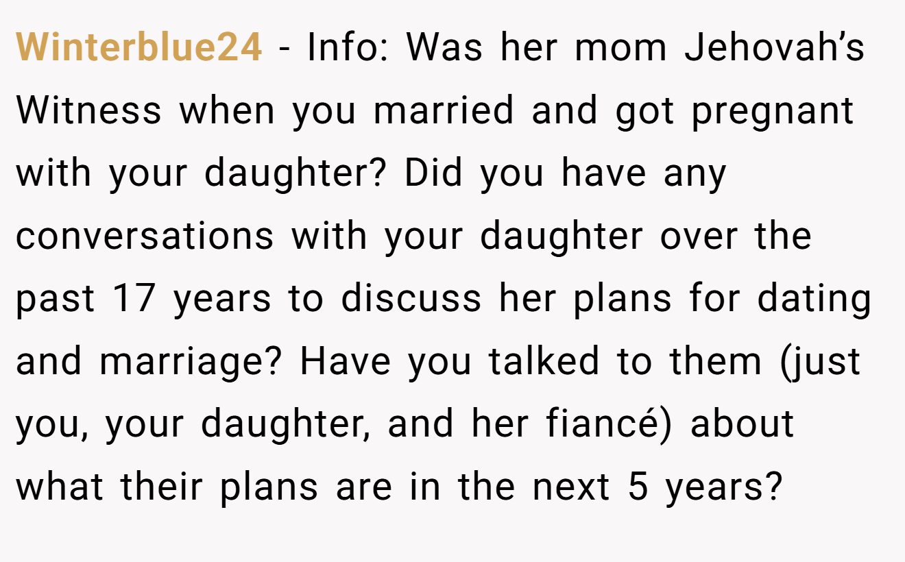 Winterblue24 − Info: Was her mom Jehovah’s Witness when you married and got pregnant with your daughter? Did you have any conversations with your daughter over the past 17 years to discuss her plans for dating and marriage? Have you talked to them (just you, your daughter, and her fiancé) about what their plans are in the next 5 years?
