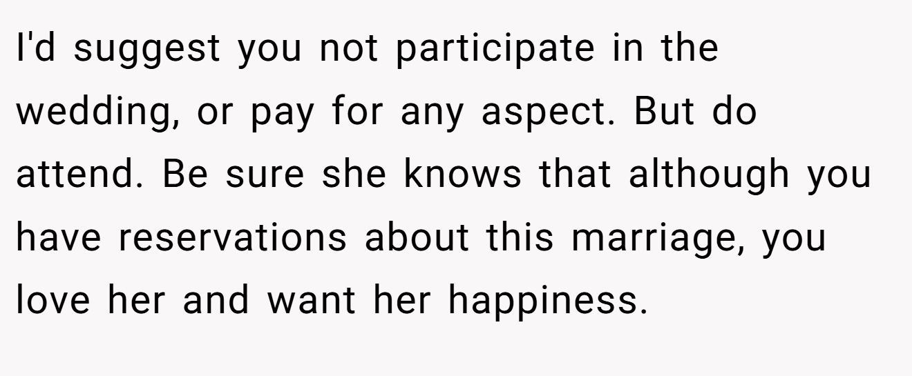 I'd suggest you not participate in the wedding, or pay for any aspect. But do attend. Be sure she knows that although you have reservations about this marriage, you love her and want her happiness.